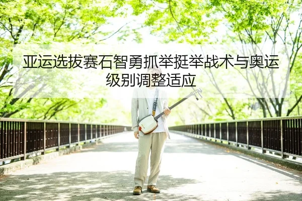 亚运选拔赛石智勇抓举挺举战术与奥运级别调整适应